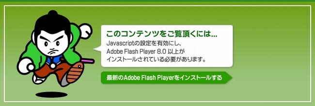 このコンテンツをご覧いただくには、Javascriptの設定を有効にし、Adobe Flash Player 8.0 以上がインストールされている必要があります。